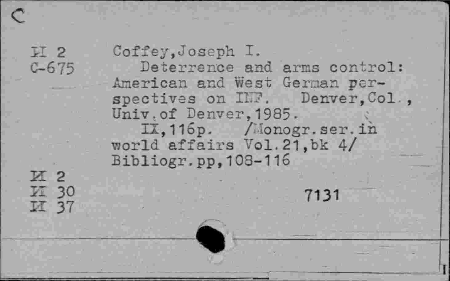 ﻿>1 2
C-675
K 2
II 30
II 37
Coffey,Joseph I.
Deterrence and arms control: American and west German perspectives on IT?. Denver, Col-Univ.of Denver,1985- I
li,11op. /IIonogr.ser.iii world affairs Vol.21,bk 4/ Bibliogr.pp,103-116
7131